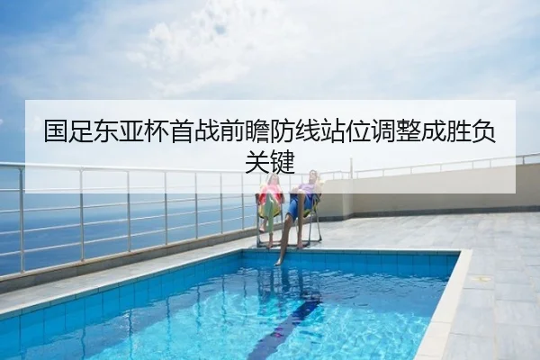 国足东亚杯首战前瞻防线站位调整成胜负关键